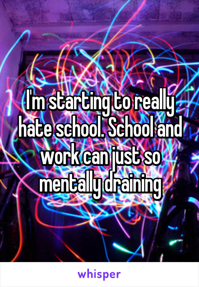 I'm starting to really hate school. School and work can just so mentally draining
