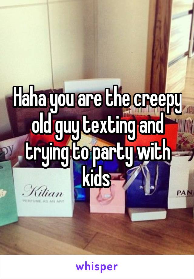 Haha you are the creepy old guy texting and trying to party with kids 