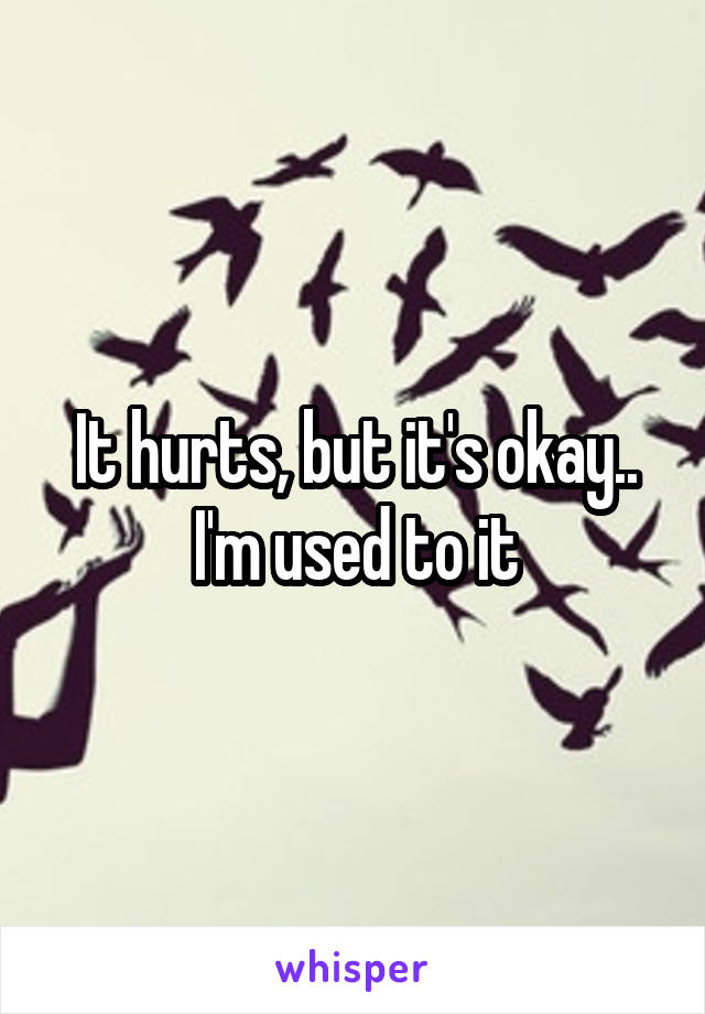 It hurts, but it's okay.. I'm used to it