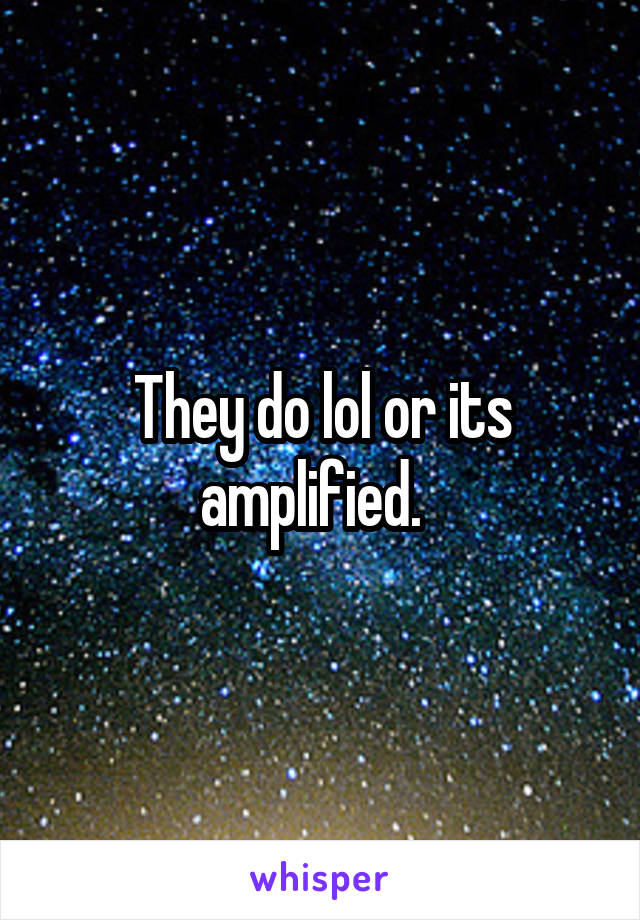 They do lol or its amplified.  