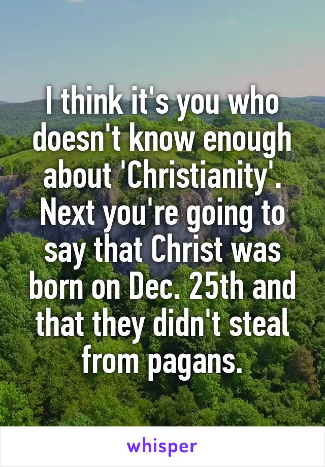 I think it's you who doesn't know enough about 'Christianity'. Next you're going to say that Christ was born on Dec. 25th and that they didn't steal from pagans.