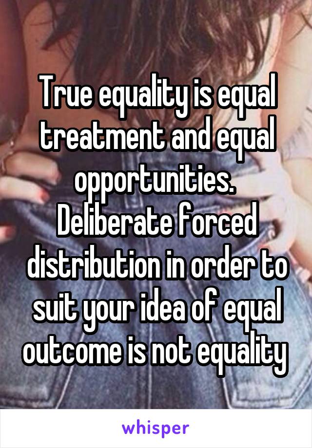 True equality is equal treatment and equal opportunities. 
Deliberate forced distribution in order to suit your idea of equal outcome is not equality 