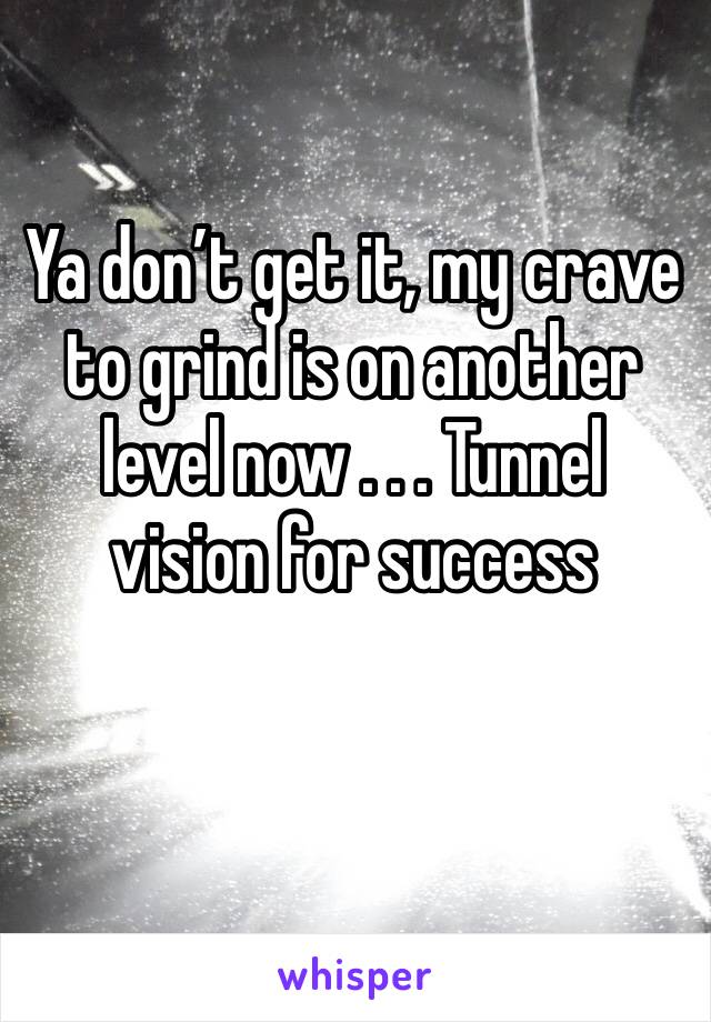 Ya don’t get it, my crave to grind is on another level now . . . Tunnel vision for success