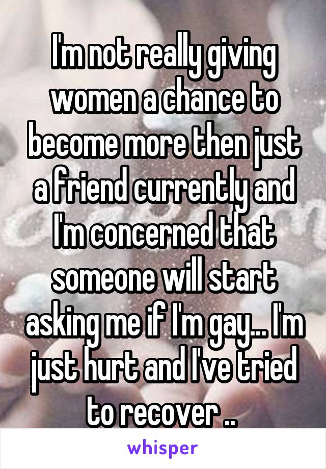 I'm not really giving women a chance to become more then just a friend currently and I'm concerned that someone will start asking me if I'm gay... I'm just hurt and I've tried to recover .. 