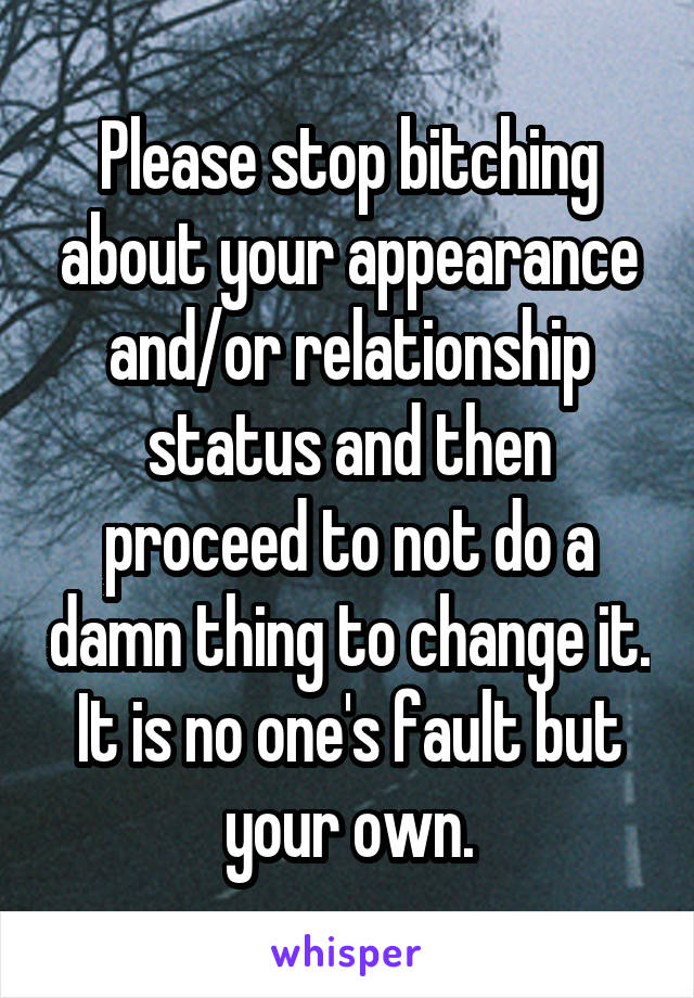Please stop bitching about your appearance and/or relationship status and then proceed to not do a damn thing to change it. It is no one's fault but your own.