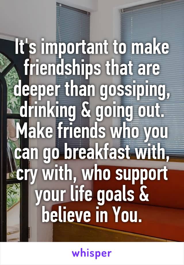 It's important to make friendships that are deeper than gossiping, drinking & going out. Make friends who you can go breakfast with, cry with, who support your life goals & believe in You.