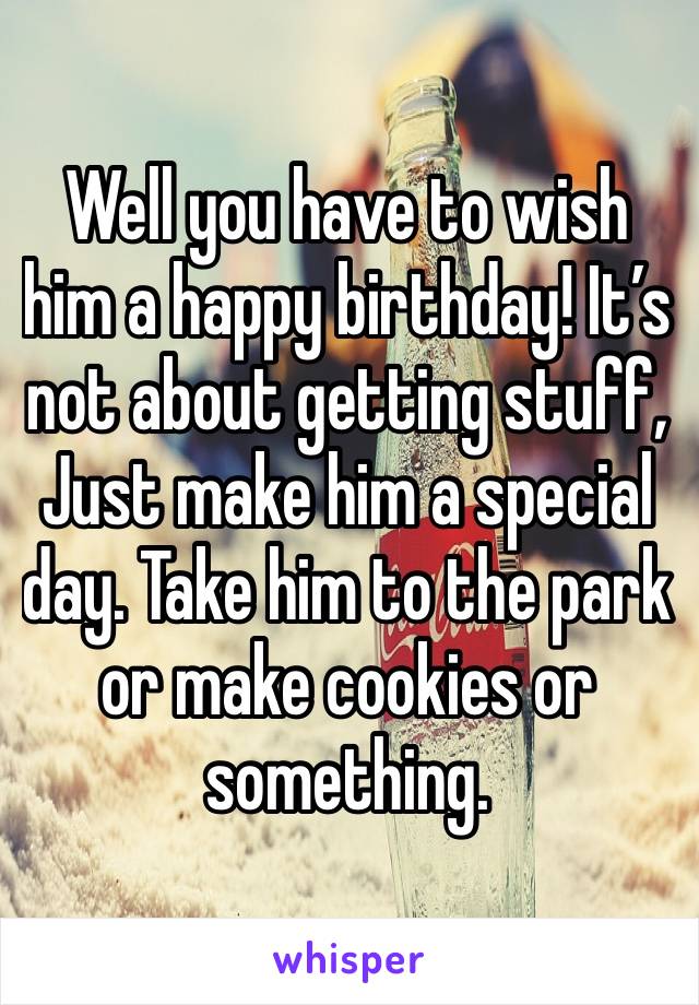Well you have to wish him a happy birthday! It’s not about getting stuff,
Just make him a special day. Take him to the park or make cookies or something. 