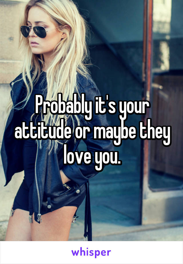 Probably it's your attitude or maybe they love you.