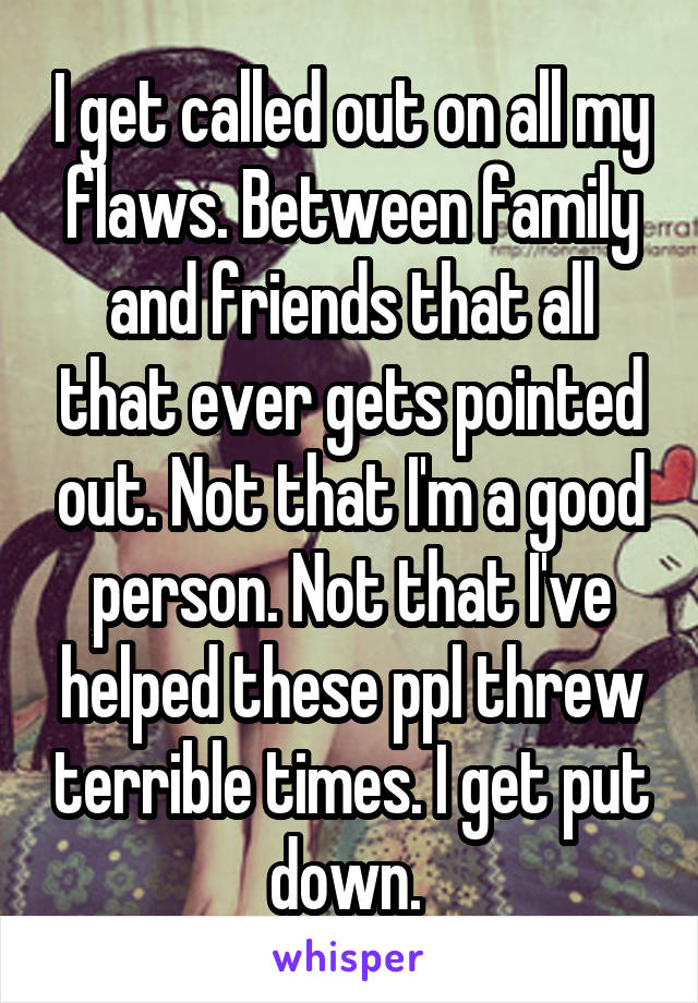 I get called out on all my flaws. Between family and friends that all that ever gets pointed out. Not that I'm a good person. Not that I've helped these ppl threw terrible times. I get put down. 