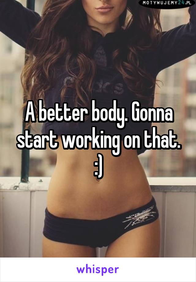 A better body. Gonna start working on that. :)