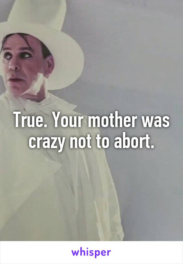 True. Your mother was crazy not to abort.