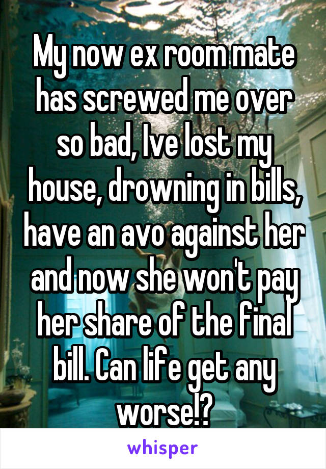 My now ex room mate has screwed me over so bad, Ive lost my house, drowning in bills, have an avo against her and now she won't pay her share of the final bill. Can life get any worse!?