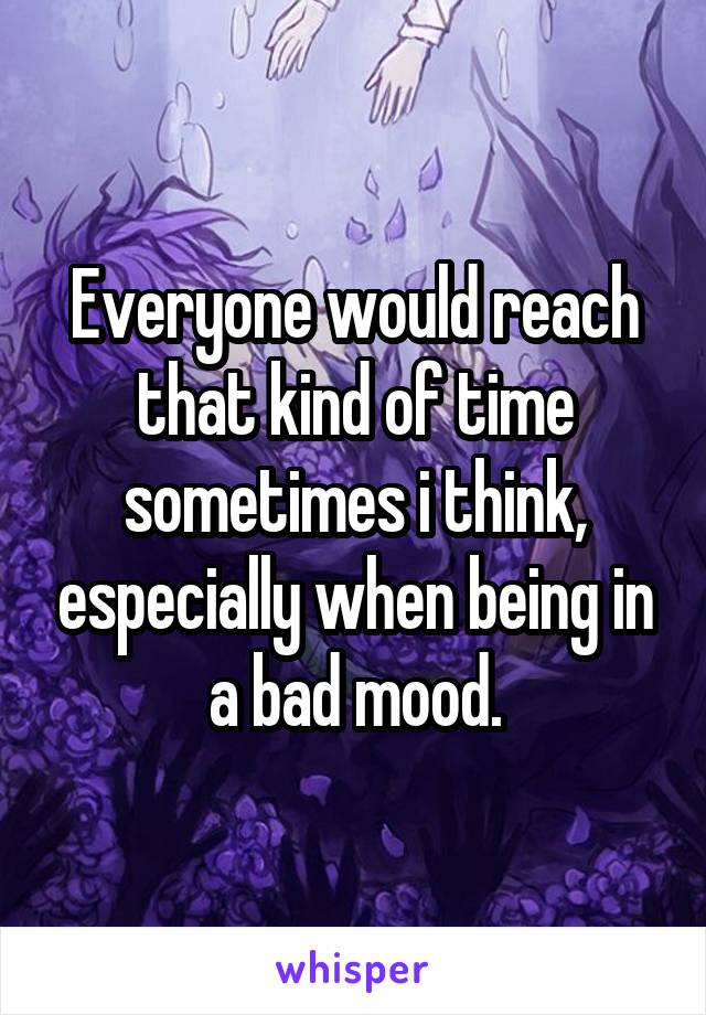 Everyone would reach that kind of time sometimes i think, especially when being in a bad mood.