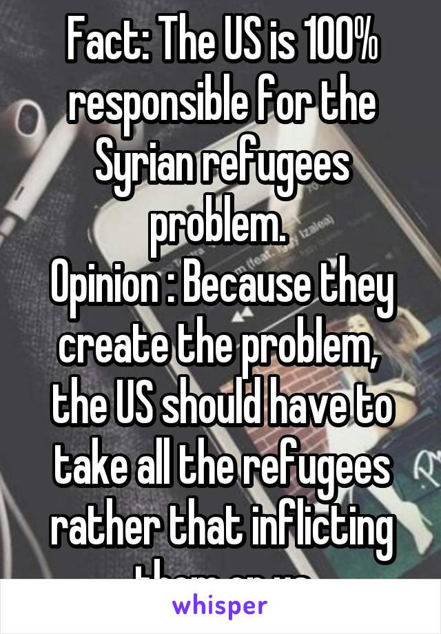 Fact: The US is 100% responsible for the Syrian refugees problem. 
Opinion : Because they create the problem,  the US should have to take all the refugees rather that inflicting them on us
