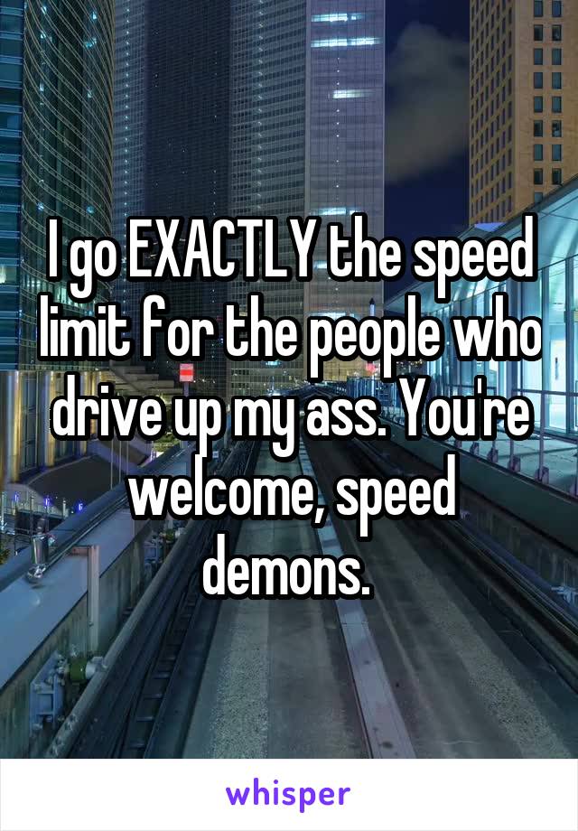 I go EXACTLY the speed limit for the people who drive up my ass. You're welcome, speed demons. 