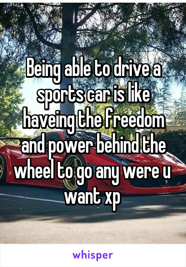 Being able to drive a sports car is like haveing the freedom and power behind the wheel to go any were u 
want xp 