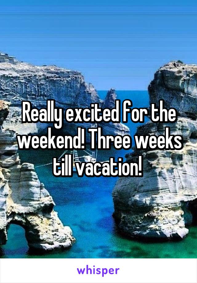 Really excited for the weekend! Three weeks till vacation! 