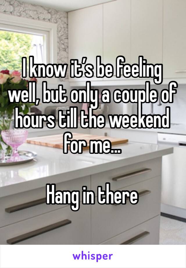 I know it’s be feeling well, but only a couple of hours till the weekend for me...

Hang in there