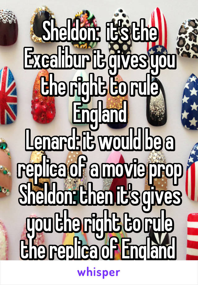 Sheldon:  it's the Excalibur it gives you the right to rule England
Lenard: it would be a replica of a movie prop
Sheldon: then it's gives you the right to rule the replica of England 