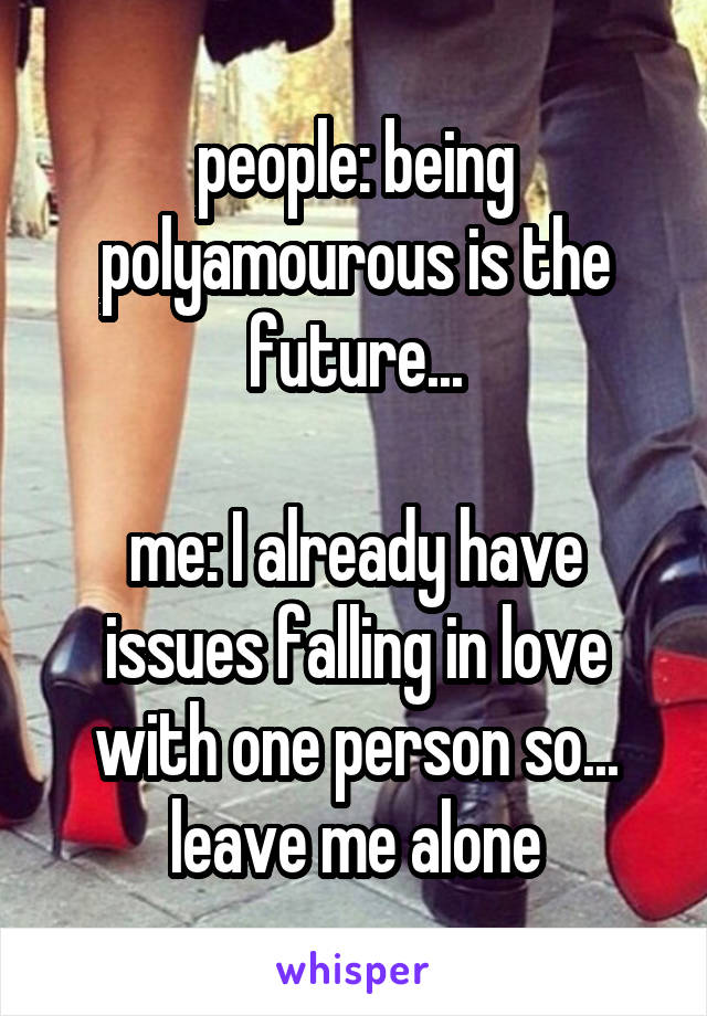 people: being polyamourous is the future...

me: I already have issues falling in love with one person so... leave me alone