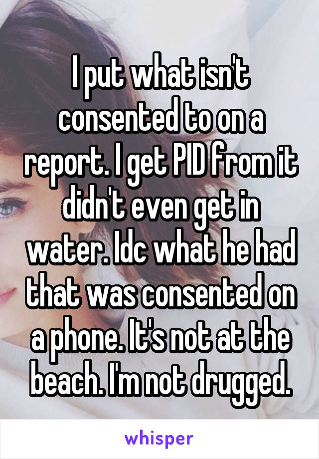 I put what isn't consented to on a report. I get PID from it didn't even get in water. Idc what he had that was consented on a phone. It's not at the beach. I'm not drugged.