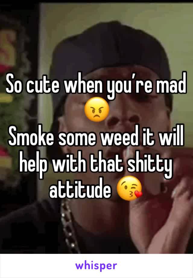 So cute when you’re mad 😠 
Smoke some weed it will help with that shitty attitude 😘