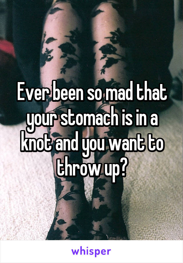 Ever been so mad that your stomach is in a knot and you want to throw up?