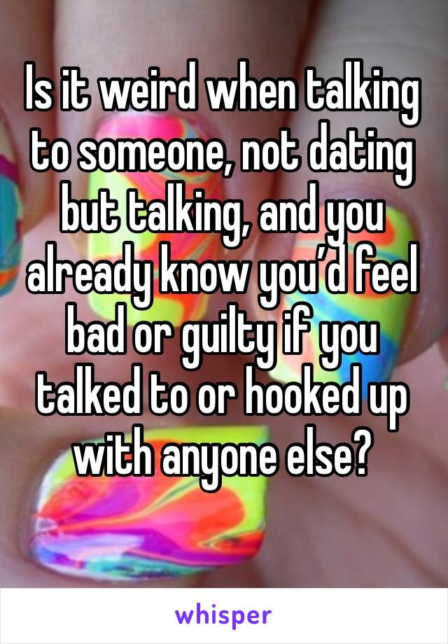 Is it weird when talking to someone, not dating but talking, and you already know you’d feel bad or guilty if you talked to or hooked up with anyone else?