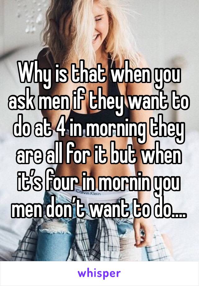 Why is that when you ask men if they want to do at 4 in morning they are all for it but when it’s four in mornin you men don’t want to do....