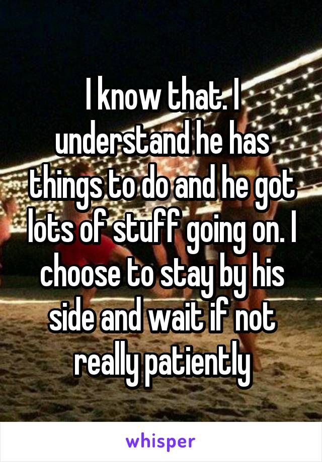 I know that. I understand he has things to do and he got lots of stuff going on. I choose to stay by his side and wait if not really patiently