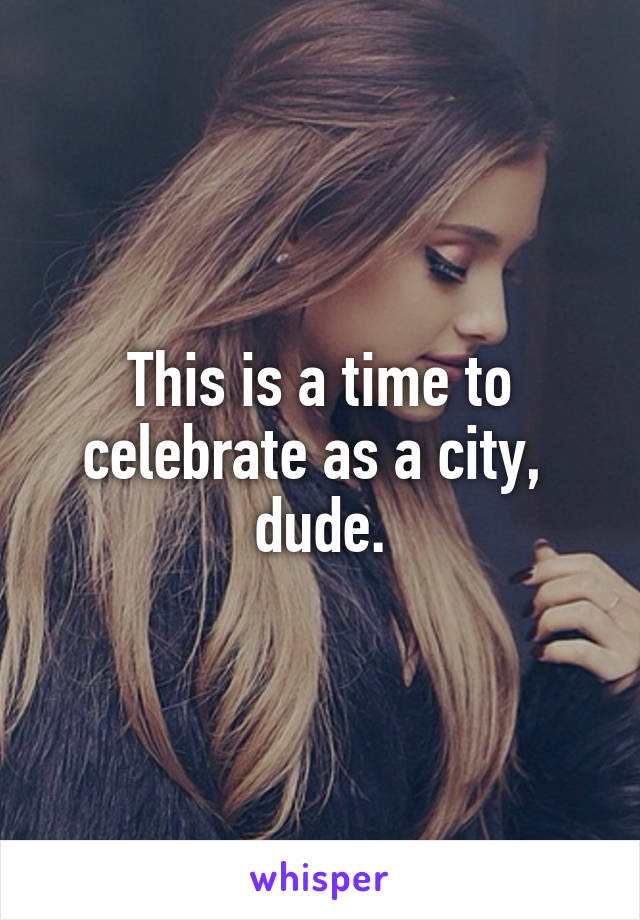 This is a time to celebrate as a city,  dude.