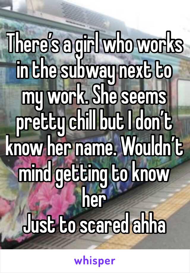 There’s a girl who works in the subway next to my work. She seems pretty chill but I don’t know her name. Wouldn’t mind getting to know her 
Just to scared ahha 