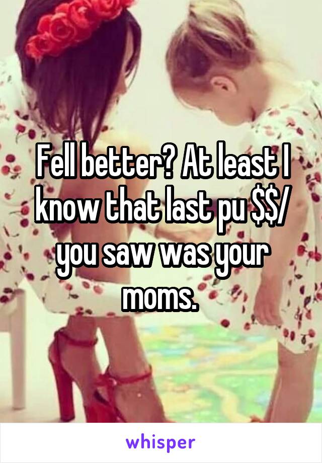 Fell better? At least I know that last pu $$/ you saw was your moms. 