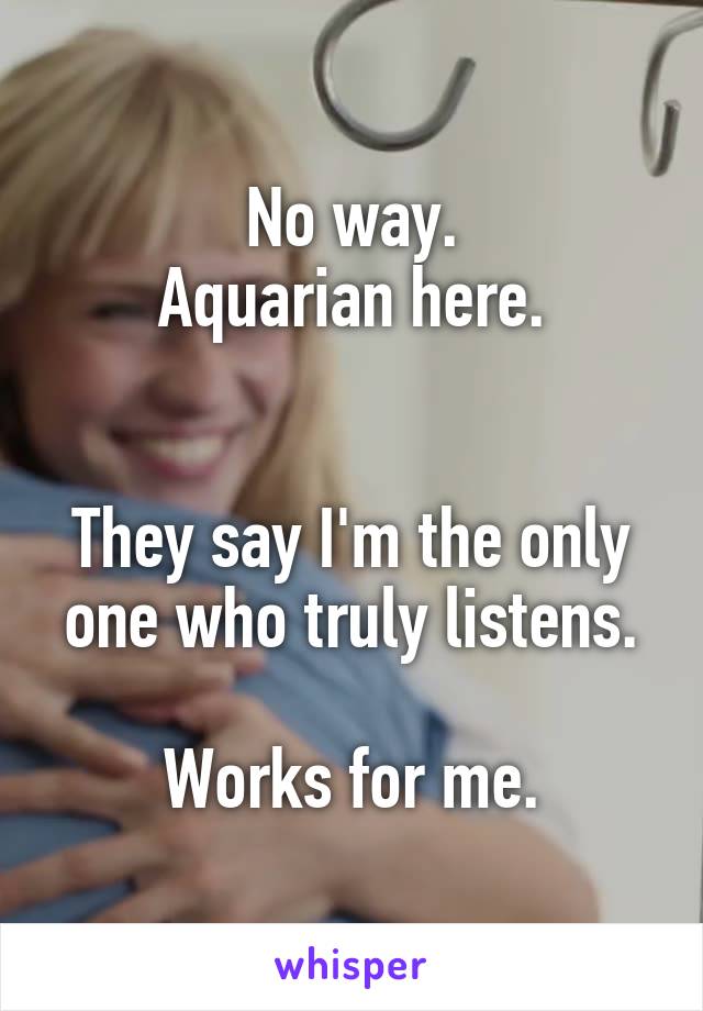 No way.
Aquarian here.


They say I'm the only one who truly listens.

Works for me.