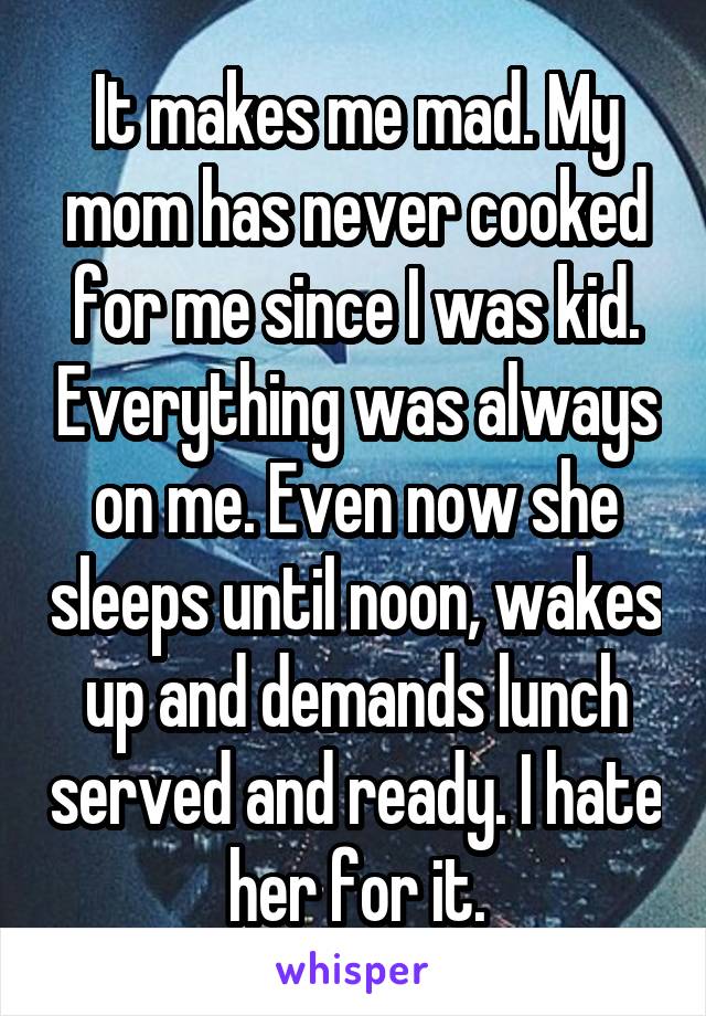 It makes me mad. My mom has never cooked for me since I was kid. Everything was always on me. Even now she sleeps until noon, wakes up and demands lunch served and ready. I hate her for it.