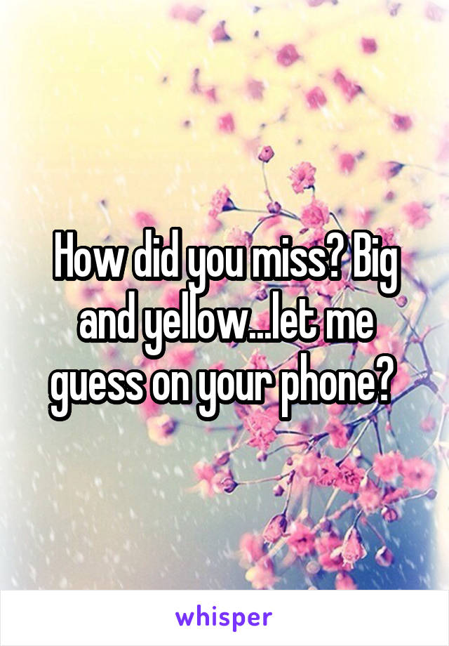 How did you miss? Big and yellow...let me guess on your phone? 