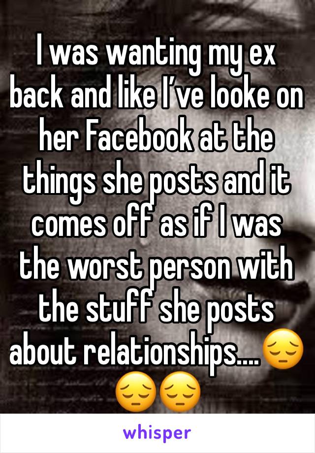 I was wanting my ex back and like Iâ€™ve looke on her Facebook at the things she posts and it comes off as if I was the worst person with the stuff she posts about relationships....ðŸ˜”ðŸ˜”ðŸ˜”