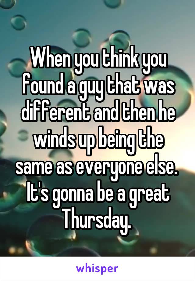 When you think you found a guy that was different and then he winds up being the same as everyone else. 
It's gonna be a great Thursday. 
