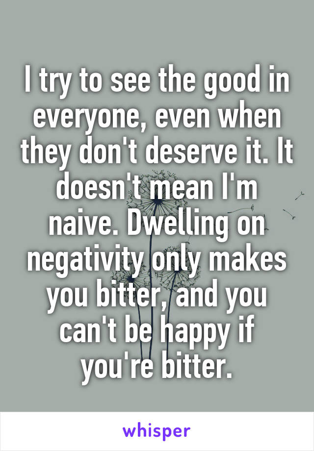 I try to see the good in everyone, even when they don't deserve it. It doesn't mean I'm naive. Dwelling on negativity only makes you bitter, and you can't be happy if you're bitter.