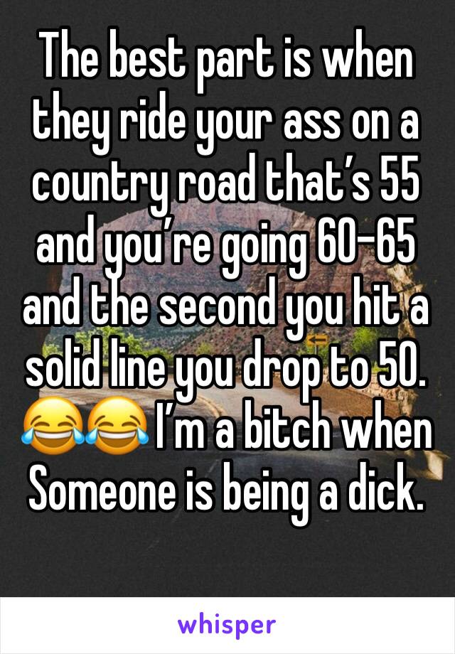 The best part is when they ride your ass on a country road that’s 55 and you’re going 60-65 and the second you hit a solid line you drop to 50. 😂😂 I’m a bitch when Someone is being a dick. 