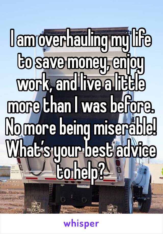 I am overhauling my life to save money, enjoy work, and live a little more than I was before. No more being miserable!  What’s your best advice to help?
