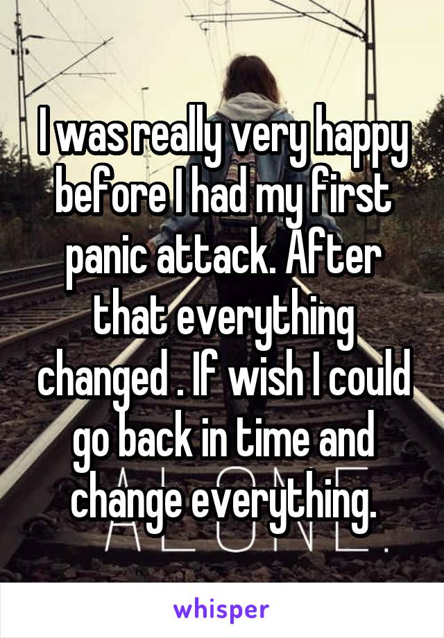 I was really very happy before I had my first panic attack. After that everything changed . If wish I could go back in time and change everything.