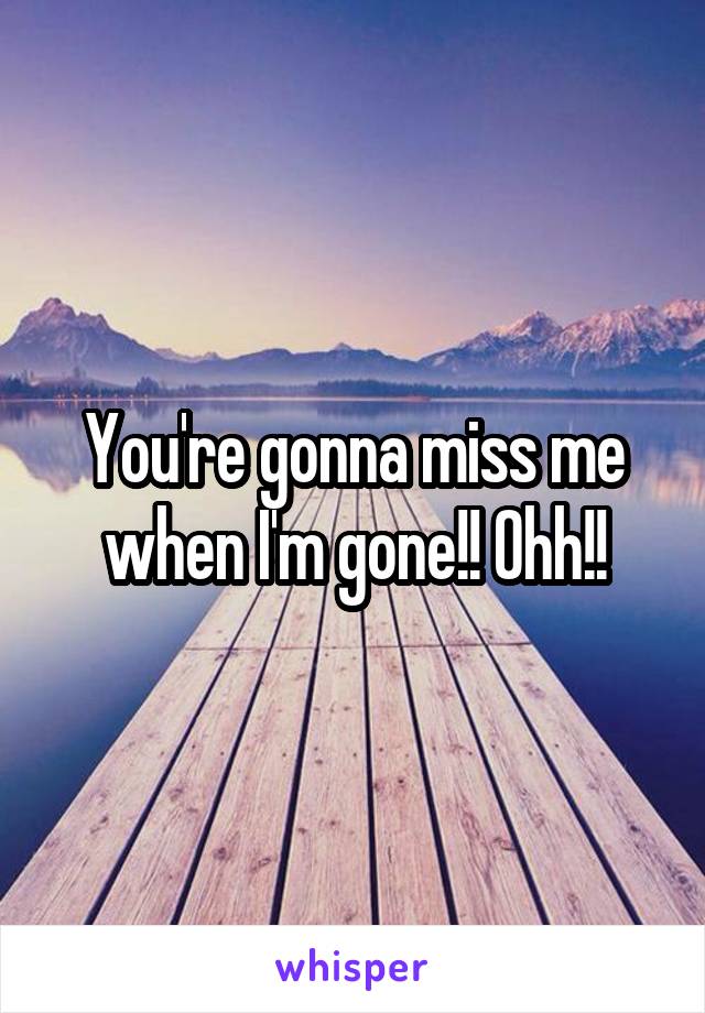 You're gonna miss me when I'm gone!! Ohh!!