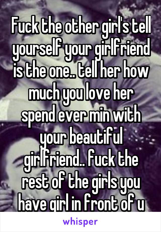 Fuck the other girl's tell yourself your girlfriend is the one.. tell her how much you love her spend ever min with your beautiful girlfriend.. fuck the rest of the girls you have girl in front of u