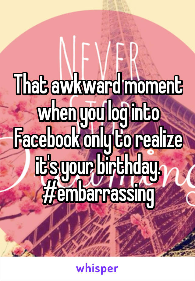 That awkward moment when you log into Facebook only to realize it's your birthday. #embarrassing