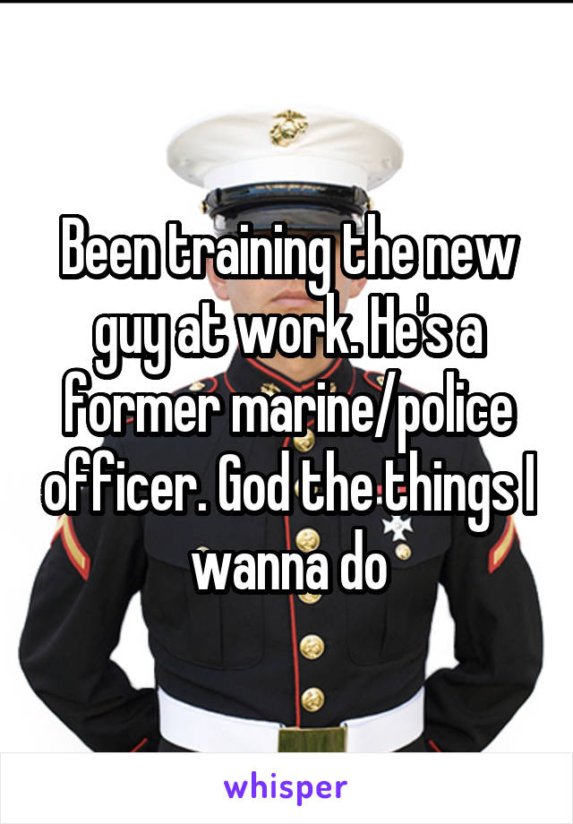 Been training the new guy at work. He's a former marine/police officer. God the things I wanna do