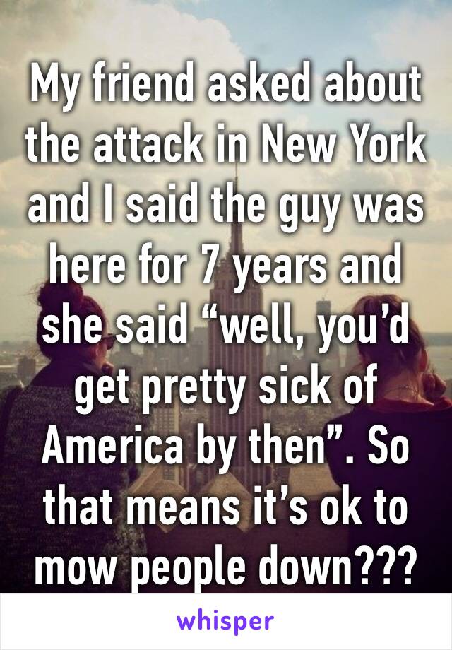 My friend asked about the attack in New York and I said the guy was here for 7 years and she said “well, you’d get pretty sick of America by then”. So that means it’s ok to mow people down???