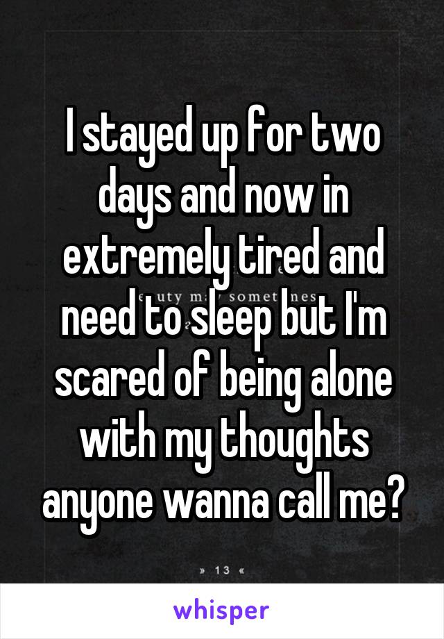 I stayed up for two days and now in extremely tired and need to sleep but I'm scared of being alone with my thoughts anyone wanna call me?