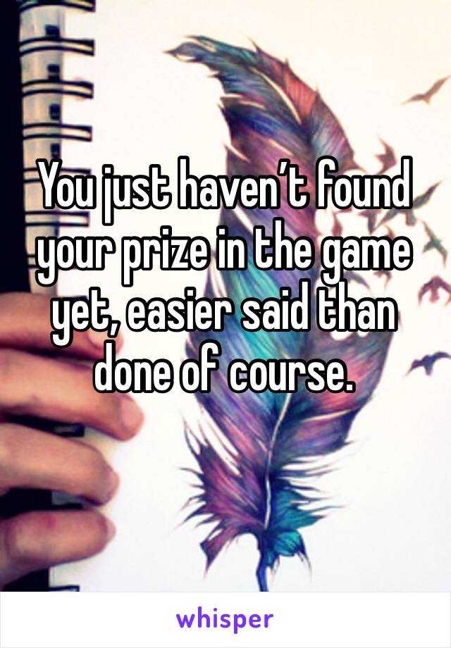 You just haven’t found your prize in the game yet, easier said than done of course.