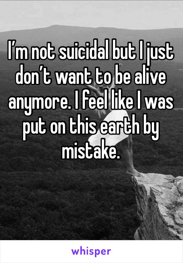 I’m not suicidal but I just don’t want to be alive anymore. I feel like I was put on this earth by mistake. 